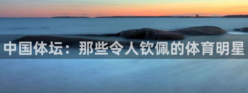 oety欧亿：中国体坛：那些令人钦佩的体育明星
