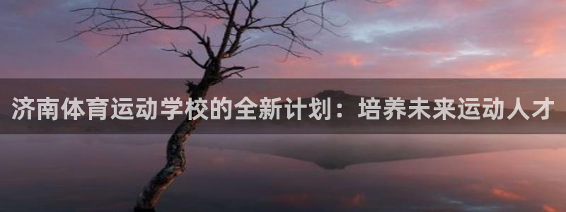 oety欧亿：济南体育运动学校的全新计划：培养未来运动人才